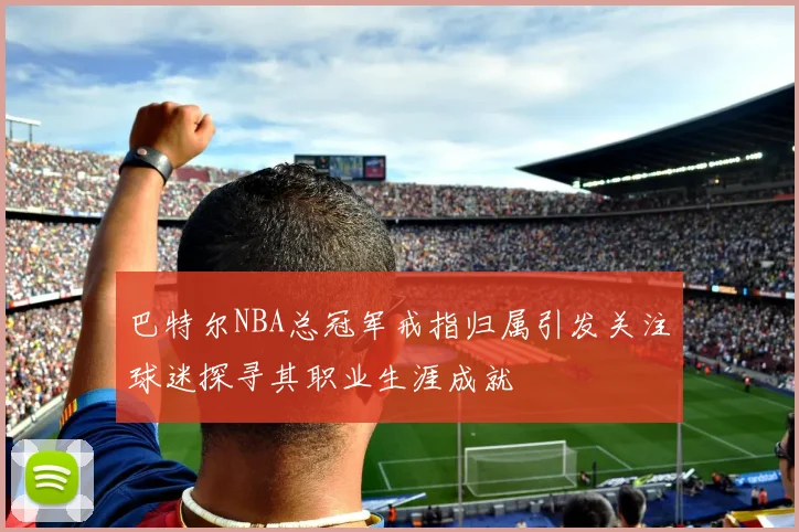 巴特尔NBA总冠军戒指归属引发关注球迷探寻其职业生涯成就