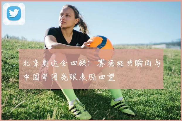 北京奥运会回顾：赛场经典瞬间与中国军团亮眼表现回望